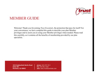 MEMBER GUIDE

 Welcome! Thank you for joining Trust Essentials, the protection that pays for itself! For
 your convenience, we have compiled this guide to describe your plan Member
 privileges and to assist you in using your Member privileges when needed. Please read
 this carefully, as it contains all the benefits of membership provided by our plan
 specialists.
 