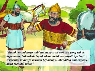 “Bapak, seandainya nabi itu menyuruh perkara yang sukar
kepadamu, bukankah bapak akan melakukannya? Apalagi
sekarang, ia hanya berkata kepadamu: Mandilah dan engkau
akan menjadi tahir,”

 