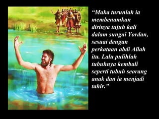 “Maka turunlah ia
membenamkan
dirinya tujuh kali
dalam sungai Yordan,
sesuai dengan
perkataan abdi Allah
itu. Lalu pulihlah
tubuhnya kembali
seperti tubuh seorang
anak dan ia menjadi
tahir.”

 