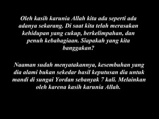 Oleh kasih karunia Allah kita ada seperti ada
adanya sekarang. Di saat kita telah merasakan
kehidupan yang cukup, berkelimpahan, dan
penuh kebahagiaan. Siapakah yang kita
banggakan?
Naaman sudah menyatakannya, kesembuhan yang
dia alami bukan sekedar hasil keputusan dia untuk
mandi di sungai Yordan sebanyak 7 kali. Melainkan
oleh karena kasih karunia Allah.

 