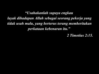 “Usahakanlah supaya engkau
layak dihadapan Allah sebagai seorang pekerja yang
tidak usah malu, yang berterus terang memberitakan
perkataan kebenaran itu.”
2 Timotius 2:15.

 