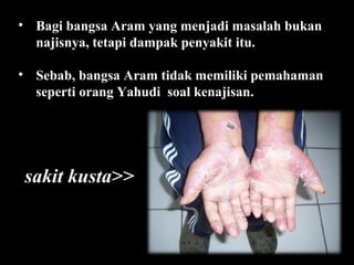 • Bagi bangsa Aram yang menjadi masalah bukan
najisnya, tetapi dampak penyakit itu.
• Sebab, bangsa Aram tidak memiliki pemahaman
seperti orang Yahudi soal kenajisan.

sakit kusta>>

 