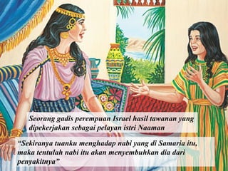 Seorang gadis perempuan Israel hasil tawanan yang
dipekerjakan sebagai pelayan istri Naaman
“Sekiranya tuanku menghadap nabi yang di Samaria itu,
maka tentulah nabi itu akan menyembuhkan dia dari
penyakitnya”

 