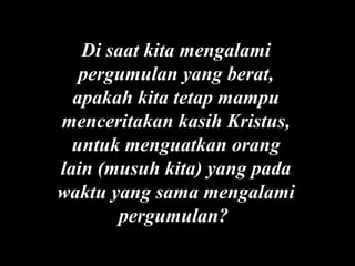 Di saat kita mengalami
pergumulan yang berat,
apakah kita tetap mampu
menceritakan kasih Kristus,
untuk menguatkan orang
lain (musuh kita) yang pada
waktu yang sama mengalami
pergumulan?

 