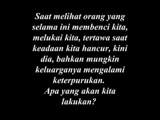 Saat melihat orang yang
selama ini membenci kita,
melukai kita, tertawa saat
keadaan kita hancur, kini
dia, bahkan mungkin
keluarganya mengalami
keterpurukan.
Apa yang akan kita
lakukan?

 