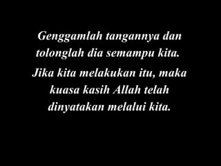 Genggamlah tangannya dan
tolonglah dia semampu kita.
Jika kita melakukan itu, maka
kuasa kasih Allah telah
dinyatakan melalui kita.

 