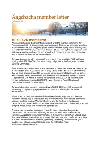 Ängsbacka member letter
February 2011




	
  
Hi all 576 members!
Ängsbackas finance department is now ready with the financial statements for
Ängsbacka AB, 2010. If approved by our auditors at Öhrlings we will make a profit of
about 56 000 SEK. It is very good given the situation last spring with a warning about
loss of 500-600 000 SEK, and even if it required hard work by the management team
with many creative cost savings and some tough decisions, it has been necessary
and is very much worth as we move forward.

Anyway, Ängsbacka will continue to focus on economic growth in 2011 and has a
profit goal of SEK 600 000. The second major objective is the final proof from the
Building Committee.

Back a bit to the previous letter to the members in December where we talked about
the liquidation crisis Ängsbacka faced. It is partially ordered by a loan of 500 000 and
that we once again managed to save costs for fire alarm installation and fire safety,
which are regulatory requirements and the basis for a final proof. Donation project
"Together We Can Make It!" has so far collected about 23 000 SEK and bhajans
concert in Gothenburg raised 8000 SEK. Many thanks to Daniel Ryrvik and
Siddhartha Silversol. So inspiring :-)

To conclude on the economy, again a big profit (600 000) for 2011 is absolutely
necessary to begin mortgage payments on loans and also to plan for further
development.

What do we do? We start new festivals and expand our programs and focus on
volunteer training. Go to the website and read more about Ängsbackas leadership
training, raw food festival, Women's Festival and the Festival of Sustainable
Development - Future Perfect. In addition, there are more new courses on the annual
program Mindfulness, The Alchemy Of Stillness etc.

Furthermore, remember the engine / heart for the most part on Ängsbacka.
Volunteers. The obvious and for many the most fun thing to do is to come as
volunteer. Ängsbacka’s volunteer manager in the summer, Sara Pyret Ekblad, says
that there will be a magical vibrant summer filled with love and colorful life. And there
is a need for volunteers at all levels, gardening, marketing, photo / media, group
leaders, etc., please contact Sara via email for notification / info:
festivalcamp@angsbacka.se
 