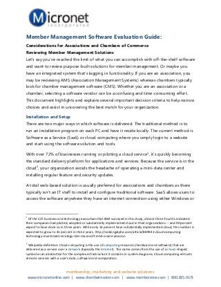 Member Management Software Evaluation Guide:
Considerations for Associations and Chambers of Commerce
Reviewing Member Management Solutions
Let’s say you’ve reached the limit of what you can accomplish with off-the-shelf software
and want to review purpose-built solutions for member management. Or maybe you
have an integrated system that’s lagging in functionality. If you are an association, you
may be reviewing AMS (Association Management Systems) whereas chambers typically
look for chamber management software (CMS). Whether you are an association or a
chamber, selecting a software vendor can be a confusing and time-consuming effort.
This document highlights and explains several important decision criteria to help narrow
choices and assist in uncovering the best match for your organization.

Installation and Setup
There are two major ways in which software is delivered. The traditional method is to
run an installation program on each PC and have it reside locally. The current method is
Software as a Service (SaaS) or cloud computing where you simply login to a website
and start using the software solution and tools.

With over 72% of businesses running or piloting a cloud service1, it’s quickly becoming
the standard delivery platform for applications and services. Because the service is in the
cloud2, your organization avoids the headache of operating a mini-data center and
installing regular feature and security updates.

A total web-based solution is usually preferred for associations and chambers as there
typically isn’t an IT staff to install and configure traditional software. SaaS allows users to
access the software anywhere they have an internet connection using either Windows or



1
 Of the 527 business and technology executives that IBM surveyed in this study, almost three-fourths indicated
their companies had piloted, adopted or substantially implemented cloud in their organizations -- and 90 percent
expect to have done so in three years. While only 13 percent have substantially implemented cloud, this number is
expected to grow to 41 percent in three years. http://seekingalpha.com/article/889941-cloud-computing-
technology-investment-strategy-ibm-microsoft-intel-oracle-amazon
2
 Wikipedia definition: Cloud computing is the use of computing resources (hardware and software) that are
delivered as a service over a network (typically the Internet). The name comes from the use of a cloud-shaped
symbol as an abstraction for the complex infrastructure it contains in system diagrams. Cloud computing entrusts
remote services with a user's data, software and computation.


                           membership, marketing and website solutions
    www.micronetonline.com | www.chambermaster.com | www.memberzone.com | 800.825.9171
 