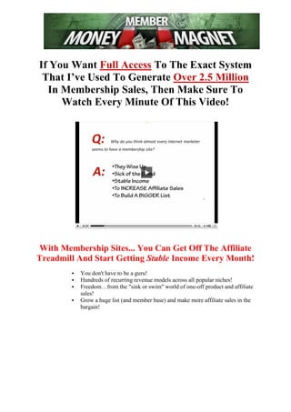 If You Want Full Access To The Exact System
 That I’ve Used To Generate Over 2.5 Million
  In Membership Sales, Then Make Sure To
     Watch Every Minute Of This Video!




With Membership Sites... You Can Get Off The Affiliate
Treadmill And Start Getting Stable Income Every Month!
           You don't have to be a guru!
           Hundreds of recurring revenue models across all popular niches!
           Freedom…from the "sink or swim" world of one-off product and affiliate
            sales!
           Grow a huge list (and member base) and make more affiliate sales in the
            bargain!
 