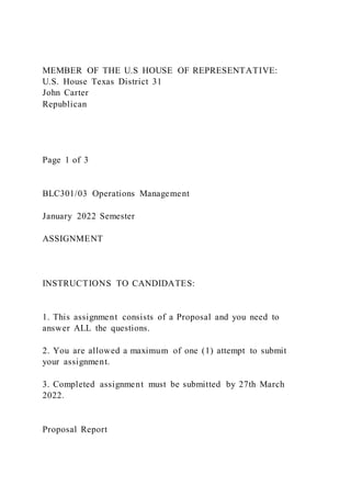 MEMBER OF THE U.S HOUSE OF REPRESENTATIVE:
U.S. House Texas District 31
John Carter
Republican
Page 1 of 3
BLC301/03 Operations Management
January 2022 Semester
ASSIGNMENT
INSTRUCTIONS TO CANDIDATES:
1. This assignment consists of a Proposal and you need to
answer ALL the questions.
2. You are allowed a maximum of one (1) attempt to submit
your assignment.
3. Completed assignment must be submitted by 27th March
2022.
Proposal Report
 