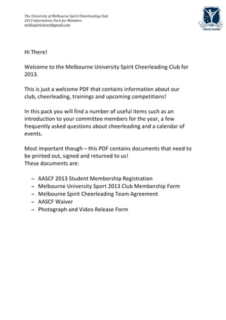 The	
  University	
  of	
  Melbourne	
  Spirit	
  Cheerleading	
  Club	
  	
  	
  	
  
2013	
  Information	
  Pack	
  for	
  Members	
  	
  
melbspiritcheer@gmail.com	
  

	
  
	
  
	
  
Hi	
  There!	
  
	
  
Welcome	
  to	
  the	
  Melbourne	
  University	
  Spirit	
  Cheerleading	
  Club	
  for	
  
2013.	
  
	
  
This	
  is	
  just	
  a	
  welcome	
  PDF	
  that	
  contains	
  information	
  about	
  our	
  
club,	
  cheerleading,	
  trainings	
  and	
  upcoming	
  competitions!	
  	
  
	
  
In	
  this	
  pack	
  you	
  will	
  find	
  a	
  number	
  of	
  useful	
  items	
  such	
  as	
  an	
  
introduction	
  to	
  your	
  committee	
  members	
  for	
  the	
  year,	
  a	
  few	
  
frequently	
  asked	
  questions	
  about	
  cheerleading	
  and	
  a	
  calendar	
  of	
  
events.	
  
	
  
Most	
  important	
  though	
  –	
  this	
  PDF	
  contains	
  documents	
  that	
  need	
  to	
  
be	
  printed	
  out,	
  signed	
  and	
  returned	
  to	
  us!	
  	
  
These	
  documents	
  are:	
  
	
  
      − AASCF	
  2013	
  Student	
  Membership	
  Registration	
  	
  
      − Melbourne	
  University	
  Sport	
  2013	
  Club	
  Membership	
  Form	
  
      − Melbourne	
  Spirit	
  Cheerleading	
  Team	
  Agreement	
  	
  
      − AASCF	
  Waiver	
  	
  
      − Photograph	
  and	
  Video	
  Release	
  Form	
  
         	
  
	
                                      	
  
 