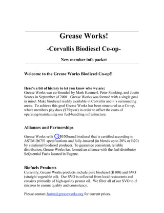 Grease Works!
               -Corvallis Biodiesel Co-op-
                         New member info packet


Welcome to the Grease Works Biodiesel Co-op!!


Here’s a bit of history to let you know who we are:
Grease Works was co-founded by Mark Kosmerl, Peter Stocking, and Justin
Soares in September of 2001. Grease Works was formed with a single goal
in mind: Make biodiesel readily available in Corvallis and it’s surrounding
areas. To achieve this goal Grease Works has been structured as a Co-op,
where members pay dues ($75/year) in order to offset the costs of
operating/maintaining our fuel-handling infrastructure.


Alliances and Partnerships

Grease Works sells           brand biodiesel that is certified according to
ASTM D6751 specifications and fully-insured (in blends up to 20% or B20)
by a national biodiesel producer. To guarantee consistent, reliable
distribution, Grease Works has formed an alliance with the fuel distributor
SeQuential Fuels located in Eugene.


Biofuels Products
Currently, Grease Works products include pure biodiesel (B100) and SVO
(straight vegetable oil). Our SVO is collected from local restaurants and
consists primarily of high-quality peanut oil. We filter all of our SVO to .5
microns to ensure quality and consistency.

Please contact Justin@greaseworks.org for current prices.
 