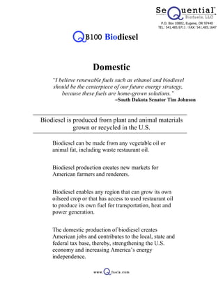 P.O. Box 10802, Eugene, OR 97440
                                                   TEL: 541.485.9711 / FAX: 541.485.1647


                           Biodiesel


                      Domestic
    “I believe renewable fuels such as ethanol and biodiesel
    should be the centerpiece of our future energy strategy,
        because these fuels are home-grown solutions.”
                                -South Dakota Senator Tim Johnson



Biodiesel is produced from plant and animal materials
             grown or recycled in the U.S.

  • Biodiesel can be made from any vegetable oil or
    animal fat, including waste restaurant oil.


  • Biodiesel production creates new markets for
    American farmers and renderers.


  • Biodiesel enables any region that can grow its own
    oilseed crop or that has access to used restaurant oil
    to produce its own fuel for transportation, heat and
    power generation.


  • The domestic production of biodiesel creates
    American jobs and contributes to the local, state and
    federal tax base, thereby, strengthening the U.S.
    economy and increasing America’s energy
    independence.
 