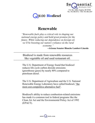 P.O. Box 10802, Eugene, OR 97440
                                               TEL: 541.485.9711 / FAX: 541.485.1647


                          Biodiesel


                  Renewable
 “Renewable fuels play a critical role in shaping our
 national energy policy and hold great promise for the
 future. While reducing our dependence on foreign oil,
  we’ll be boosting our nation’s reliance on the rural
                      economy.”
                           -Arizona Senator Blanche Lambert Lincoln


   Biodiesel is made from renewable resources
    like vegetable oil and used restaurant oil.

• The U.S. Department of Energy found that biodiesel
  reduces life cycle carbon dioxide emissions
  (greenhouse gases) by nearly 80% compared to
  petroleum diesel.


• The U.S. Department of Agriculture and the U.S. National
  Renewable Energy Laboratory have called biodiesel, "the
  most cost competitive alternative fuel".


• Biodiesel's ability to reduce combustion-related emissions
  has made it a common tool in federal programs like the
  Clean Air Act and the Environmental Policy Act of 1992
  (EPACT).
 