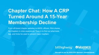 From off-brand chapter websites to AWOL officers, Rick shares
his chapters in crisis experience. Tune in to find out what tools,
tips, and tricks he used to prevent major mayhem.
Brought to you by 2019 CEX Sponsor: memberplanet
Chapter Chat: How A CRP
Turned Around A 15-Year
Membership Decline
 