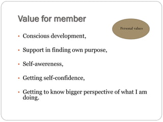 Value for member
• Conscious development,
• Support in finding own purpose,
• Self-awereness,
• Getting self-confidence,
• Getting to know bigger perspective of what I am
doing.
Personal values
 