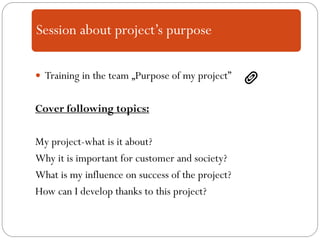  Training in the team „Purpose of my project”
Cover following topics:
My project-what is it about?
Why it is important for customer and society?
What is my influence on success of the project?
How can I develop thanks to this project?
Session about project’s purpose
 