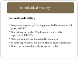 Personal Goals Setting
 Long-term personal goal setting (described by member- 2-5
years, SMART),
 Descprition and goals (Who I want to be after this
experience? SMART),
 Skills and competence (described by member),
 Possible opportunities for me inAIESEC (career planning),
 How I can develop this skills? (ways and tools).
1st individual meeting
 
