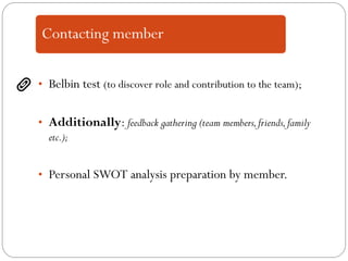 • Belbin test (to discover role and contribution to the team);
• Additionally: feedback gathering (team members,friends,family
etc.);
• Personal SWOT analysis preparation by member.
 
