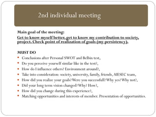 Main goal of the meeting:
Get to know myself better, get to know my contribution to society,
project. Check point of realization of goals (my persistency).
MUST DO
 Conclusions after Personal SWOT and Belbin test,
 Do you perceive yourself similar like in the test?,
 How do I influence others? Environment around?,
 Take into consideration: society, university, family, friends,AIESEC team,
 How did you realize your goals?Were you successfull?Why yes?Why not?,
 Did your long term vision changed?Why? How?,
 How did you change during this experience?,
 Matching opportunities and interests of member. Presentation of opportunities.
2nd individual meeting
 