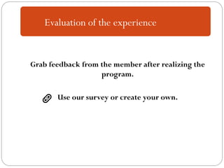 Grab feedback from the member after realizing the
program.
Use our survey or create your own.
Evaluation of the experience
 