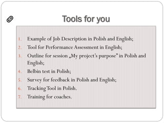Tools for you
1. Example of Job Description in Polish and English;
2. Tool for Performance Assessment in English;
3. Outline for session „My project’s purpose” in Polish and
English;
4. Belbin test in Polish;
5. Survey for feedback in Polish and English;
6. TrackingTool in Polish.
7. Training for coaches.
 