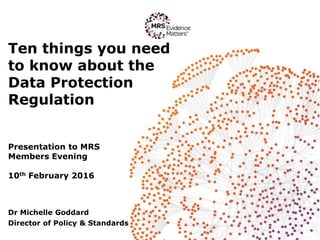 Ten things you need
to know about the
Data Protection
Regulation
Presentation to MRS
Members Evening
10th February 2016
Dr Michelle Goddard
Director of Policy & Standards
 