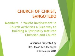 CHURCH OF CHRIST,
SANGOTEDO
Members / Youths Involvement in
Church Activities a Sure way to
building a Spiritually Matured
Christian and Church
A Sermon Presented by
Bro. Afoke Ben Afenogho
4 December 2016
 