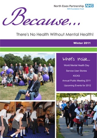 Because...
 There's No Health Without Mental Health!

                                  Winter 2011




                         What's Inside...
                         World Mental Health Day

                           Service User Stories

                                 KICKS

                        Annual Public Meeting 2011

                         Upcoming Events for 2012
 