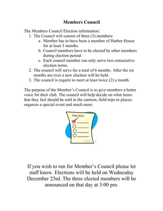 Members Council
The Members Council Election information:
1. The Council will consist of three (3) members:
a. Member has to have been a member of Harbor House
for at least 3 months.
b. Council members have to be elected by other members
during election period.
c. Each council member can only serve two consecutive
election terms.
2. The council will serve for a total of 6 months. After the six
months are over a new election will be held.
3. The council is require to meet at least twice (2) a month.
The purpose of the Member’s Council is to give members a better
voice for their club. The council will help decide on what items
that they feel should be sold in the canteen, field trips to places;
organize a special event and much more.
If you wish to run for Member’s Council please let
staff know. Elections will be held on Wednesday
December 23rd. The three elected members will be
announced on that day at 3:00 pm.
 