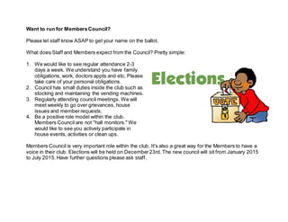 Want to run for Members Council? 
Please let staff know ASAP to get your name on the ballot. 
What does Staff and Members expect from the Council? Pretty simple: 
1. We would like to see regular attendance 2-3 
days a week. We understand you have family 
obligations, work, doctors appts and etc. Please 
take care of your personal obligations. 
2. Council has small duties inside the club such as 
stocking and maintaining the vending machines. 
3. Regularly attending council meetings. We will 
meet weekly to go over grievances, house 
issues and member requests. 
4. Be a positive role model within the club. 
Members Council are not "hall monitors." We 
would like to see you actively participate in 
house events, activities or clean ups. 
Members Council is very important role within the club. It's also a great way for the Members to have a 
voice in their club. Elections will be held on December 23rd. The new council will sit from January 2015 
to July 2015. Have further questions please ask staff. 
