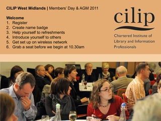 CILIP West Midlands | Members’ Day & AGM 2011 Welcome Register Create name badge Help yourself to refreshments Introduce yourself to others Get set up on wireless network Grab a seat before we begin at 10.30am 