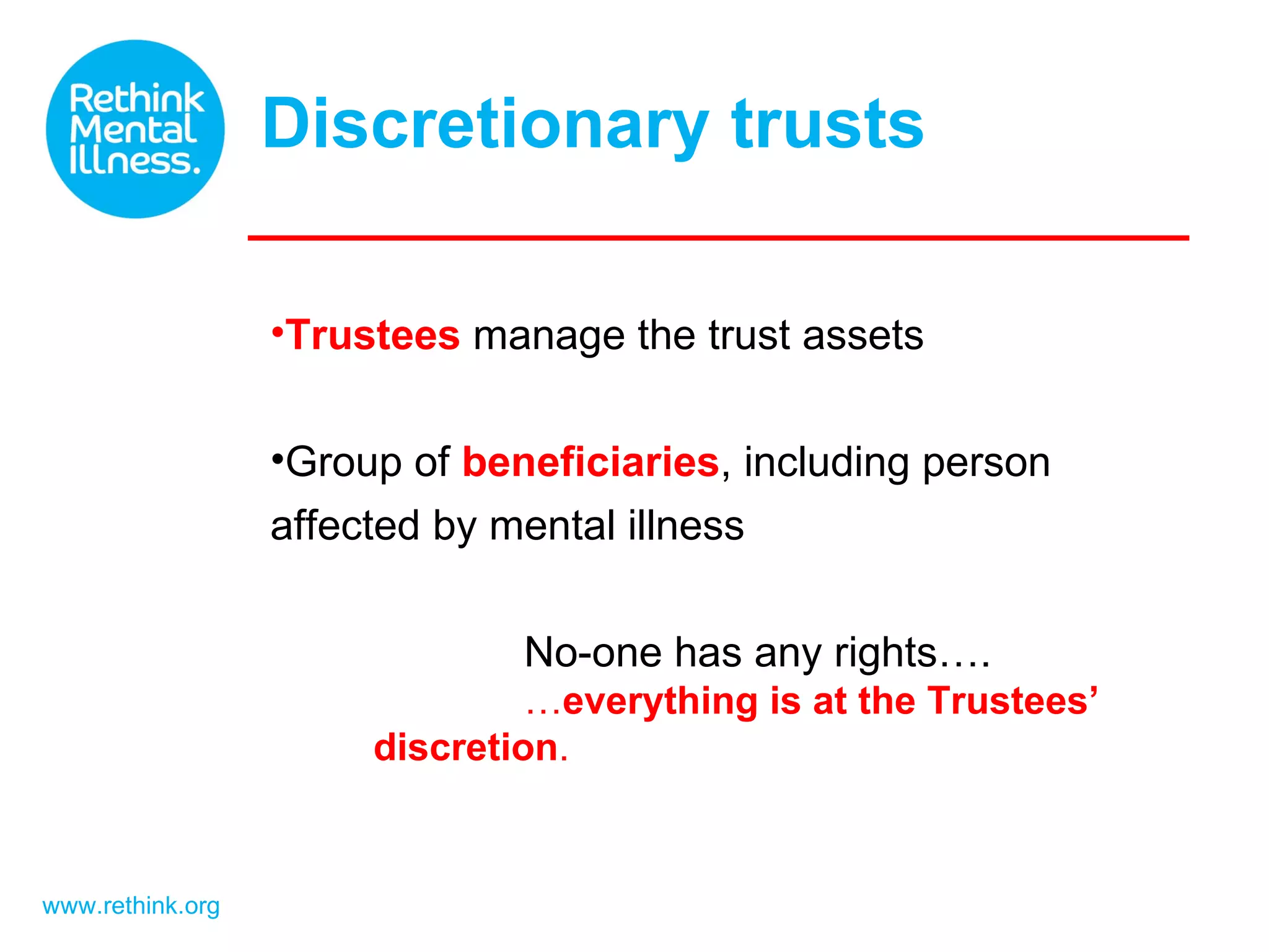 Discretionary trusts www.rethink.org Trustees manage the trust assets Group of beneficiaries , including person affected by mental illness No-one has any rights…. … everything is at the Trustees’ discretion .