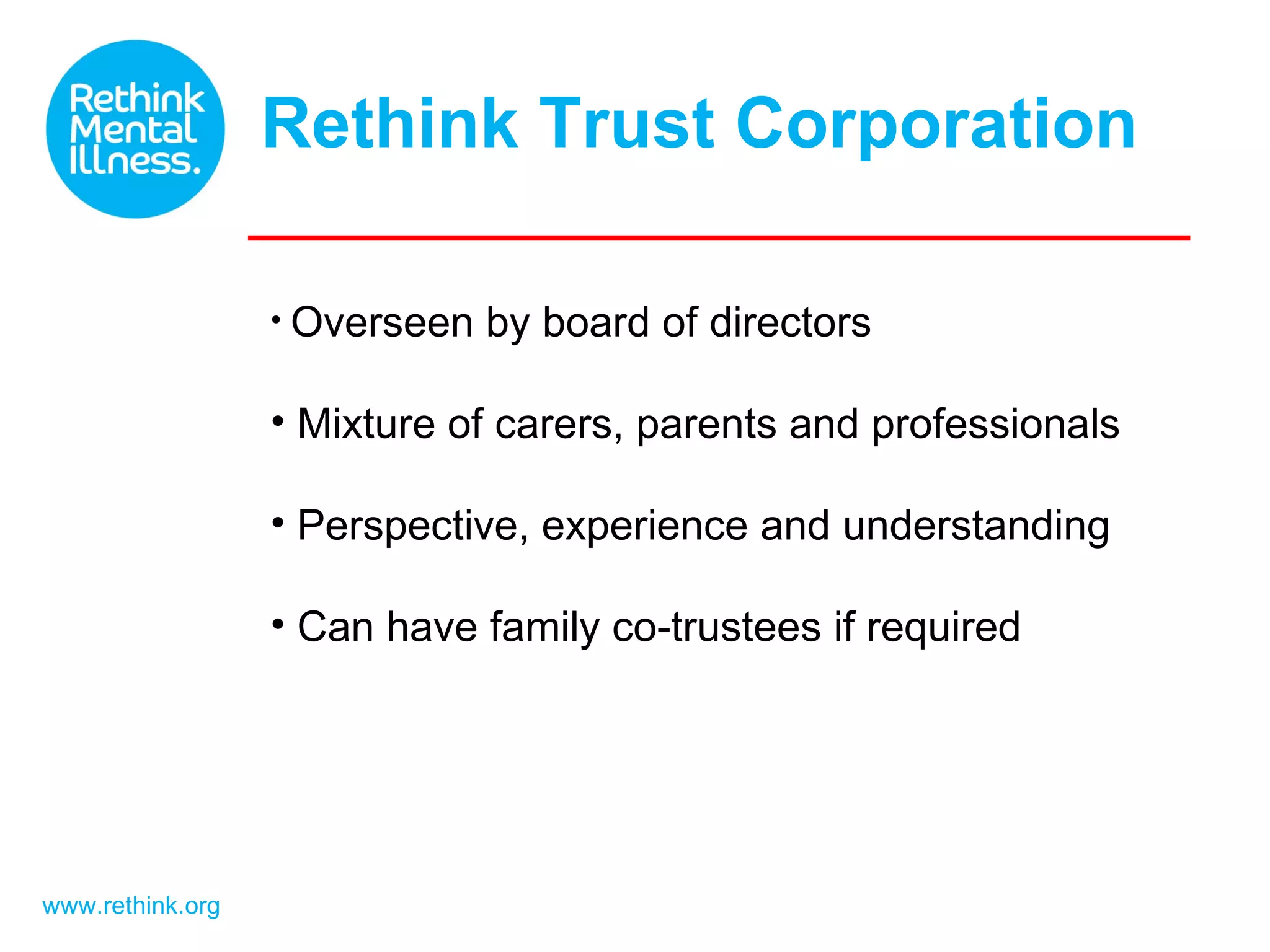 Rethink Trust Corporation www.rethink.org Overseen by board of directors Mixture of carers, parents and professionals Perspective, experience and understanding Can have family co-trustees if required