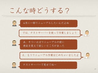こんな時どうする？
37
 4月に一部リニューアルしたいんだよね
では、テストサーバーを使って作業しましょう
 あ、そういえばリニューアルの前に
 表記を変えて欲しいところがあった
え、もうリニューアル作業はじめちゃいましたよ
 テストサーバーで見せてねー
 
