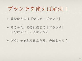 ブランチを使えば解決！
• 普段使うのは「マスターブランチ」
• そこから、必要に応じて「ブランチ」 
に分けていくことができる
• ブランチを取り込んだり、合流したりも
40
 
