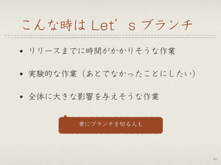 こんな時は Let’s ブランチ
• リリースまでに時間がかかりそうな作業
• 実験的な作業（あとでなかったことにしたい）
• 全体に大きな影響を与えそうな作業
42
常にブランチを切る人も
 