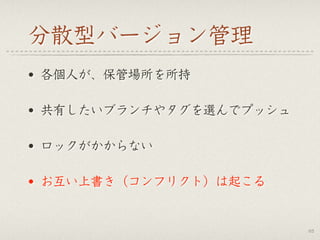 分散型バージョン管理
• 各個人が、保管場所を所持
• 共有したいブランチやタグを選んでプッシュ
• ロックがかからない
• お互い上書き（コンフリクト）は起こる
63
 