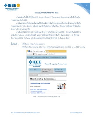 IEEE STUDENT BRANCH | THAMMASAT UNIVERSITY WATCHARA AMASIRI
1
คำแนะนำกำรสมัครสมำชิก IEEE
คำแนะนำฉบับนี้จัดทำขึ้นโดย IEEE Student Branch | Thammasat University สำหรับนักศึกษำใน
กำรสมัครสมำชิกกับ IEEE
ภำยในเอกสำรฉบับนี้จะระบุขั้นตอนที่สำคัญ เนื่องจำกในส่วนของรำยละเอียดอื่นๆ มีควำมคล้ำยคลึงกับ
กำรสมัครสมำชิกวำรสำร นิตยสำร หรือสมัครสมำชิกเว็บไซต์บริกำรอื่นๆทั่วไป โดยในกำรสมัครสมำชิกนี้จะต้อง
ชำระค่ำบริกำรผ่ำนบัตรเครดิต
สำหรับในปี 2559 (2016) กำรสมัครสมำชิกระหว่ำงวันที่ 16 สิงหำคม 2558 – 28 กุมภำพันธ์ 2559 จะ
ถูกนับเป็น Full year rate โดยอัตโนมัติ และ กำรสมัครสมำชิกระหว่ำงวันที่ 1 มีนำคม 2559 – 15 สิงหำคม
2559 จะถูกนับเป็น Half year rate โดยจะสิ้นสุดควำมเป็นสมำชิกในวันที่ 31 ธันวำคม 2559
ขั้นตอนที่ 1 ไปที่เว็บไซต์ http://www.ieee.org
คลิกที่แถบ Membership & Services จะพบกับแถบเมนูใหม่ เลือก Join IEEE or an IEEE Society
ภาพที่ 1 หน้าแรกของการเข้าสู่การรับสมาชิกใหม่ของ IEEE
 