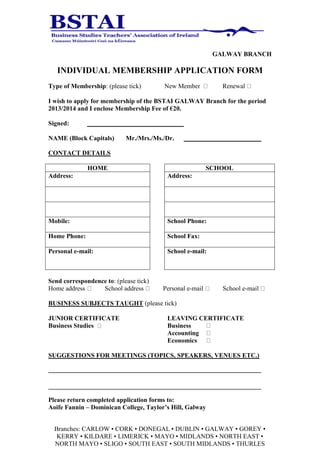 GALWAY BRANCH

   INDIVIDUAL MEMBERSHIP APPLICATION FORM
Type of Membership: (please tick)       New Member           Renewal

I wish to apply for membership of the BSTAI GALWAY Branch for the period
2013/2014 and I enclose Membership Fee of €20.

Signed:

NAME (Block Capitals)       Mr./Mrs./Ms./Dr.

CONTACT DETAILS

              HOME                                        SCHOOL
Address:                                 Address:




Mobile:                                  School Phone:

Home Phone:                              School Fax:

Personal e-mail:                         School e-mail:



Send correspondence to: (please tick)
Home address      School address        Personal e-mail      School e-mail

BUSINESS SUBJECTS TAUGHT (please tick)

JUNIOR CERTIFICATE                       LEAVING CERTIFICATE
Business Studies                         Business
                                         Accounting
                                         Economics

SUGGESTIONS FOR MEETINGS (TOPICS, SPEAKERS, VENUES ETC.)




Please return completed application forms to:
Aoife Fannin – Dominican College, Taylor’s Hill, Galway


  Branches: CARLOW ▪ CORK ▪ DONEGAL ▪ DUBLIN ▪ GALWAY ▪ GOREY ▪
   KERRY ▪ KILDARE ▪ LIMERICK ▪ MAYO ▪ MIDLANDS ▪ NORTH EAST ▪
  NORTH MAYO ▪ SLIGO ▪ SOUTH EAST ▪ SOUTH MIDLANDS ▪ THURLES
 