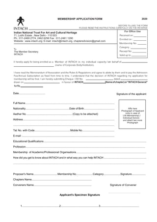 INTACH (Nameofchapter)or"INTACHGeneral"
forRs
Date.................................... Signature of the applicant
Full Name..........................................................................................................................
Nationality............................................................Date of Birth..........................................
Aadhar No. .............................................................. (Copy to be attached)
Address.............................................................................................................................
..........................................................................................................................................
Tel. No. with Code.................................................Mobile No............................................
E-mail :..............................................................................................................................
Educational Qualifications............................................................................................................................................
Profession...................................................................................................................................................................
Membership of Academic/Professional Organisations................................................................................................
How did you get to know about INTACH and in what way you can help INTACH ..........................................................
...............................................................................................................................................................
Proposer's Name.................................Membership No.......................Category.......................Signature...................
Chapters Name..................................................................................
Conveners Name............................................................................... Signature of Convener
Applicant's Specimen Signature
1...................................................2....................................................3.....................................................
MEMBERSHIP APPLICATION FORM 2020
Indian National Trust For Art and Cultural Heritage
71, Lodhi Estate , New Delhi - 110 003
Ph.: 011-2469 2774, 2462 6256 Fax : 011-2461 1290
Website : www.intach.org; E-mail: intach@intach.org, chaptersdivision@gmail.com
The Member Secretary
INTACH
Affix here
Photograph of Applicant
(only in case of
Life Membership) /
Individual Donors
and attach two more
Photograph
 