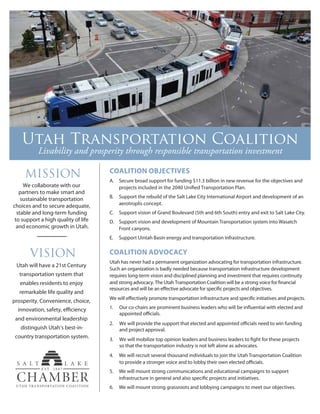COALITION OBJECTIVES
A. Secure broad support for funding $11.3 billion in new revenue for the objectives and
B. Support the rebuild of the Salt Lake City International Airport and development of an
aerotroplis concept.
C. Support vision of Grand Boulevard (5th and 6th South) entry and exit to Salt Lake City.
D. Support vision and development of Mountain Transportation system into Wasatch
Front canyons.
E. Support Uintah Basin energy and transportation Infrastructure.
COALITION ADVOCACY
Utah has never had a permanent organization advocating for transportation infrastructure.
Such an organization is badly needed because transportation infrastructure development
requires long-term vision and disciplined planning and investment that requires continuity
1.
2.
3.
4. We will recruit several thousand individuals to join the Utah Transportation Coalition
5. We will mount strong communications and educational campaigns to support
6. We will mount strong grassroots and lobbying campaigns to meet our objectives.
Utah will have a 21st Century
transportation system that
enables residents to enjoy
remarkable life quality and
prosperity. Convenience, choice,
and environmental leadership
innovation, safety, efficiency
distinguish Utah’s best-in-
country transportation system.
We collaborate with our
partners to make smart and
sustainable transportation
choices and to secure adequate,
stable and long-term funding
to support a high quality of life
and economic growth in Utah.
______
Livability and prosperity through responsible transportation investment
and project approval.
so that the transportation industry is not left alone as advocates.
 