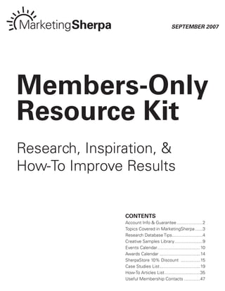 September 2007




Members-Only
Resource Kit
Research, Inspiration, &
How-To Improve Results


                COntents
                Account Info & Guarantee .....................2
                Topics Covered in MarketingSherpa ......3
                Research Database Tips.........................4
                Creative Samples Library .......................9
                Events Calendar...................................10
                Awards Calendar .................................14
                SherpaStore 10% Discount ................15
                Case Studies List .................................19
                How-To Articles List .............................35
                Useful Membership Contacts .............47