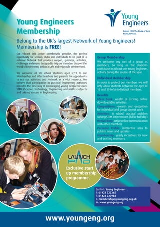 Young Engineers
Membership
Belong to the UK’s largest Network of Young Engineers!
Membership is FREE!
Group Membership
We welcome any sort of a group as
members, so long as the students
participate in at least one Young Engineers
activity during the course of the year.
Individual Membership
In order to protect our members we will
only allow students between the ages of
16 and 19 to be individual members.
Benefits
Ideas Bank: wealth of exciting online
downloadable activities
Competitions: rewards and recognition
for individual and group project work
Activities: in school practical problem
solving STEM interventions (full or half day)
Networking:activeonlinecommunication
with other members
Personal Profile: interactive area to
publish news and updates
Membership: yearly incentives for new
and existing members
Our vibrant and active Membership provides the perfect
opportunity for schools, clubs and individuals to be part of a
national Network that provides support, guidance, activities,
challenges and events designed to help our members discover the
world of Engineering within a safe and enjoyable environment.
We welcome all UK school students aged 7-19 to our
Membership and offer teachers and parents the opportunity
to use our activities and Network as a vital resource. We
believe that participation in practical Engineering activities
provides the best way of encouraging young people to study
STEM (Science, Technology, Engineering and Maths) subjects
and take up careers in Engineering.
www.youngeng.org
Contact: Young Engineers
T: 01428 727265
F: 01428 727988
E: membership@youngeng.org.uk
W: www.youngeng.org
Patron HRH The Duke of York
KG GCVO ADC
Exclusive start
up membership
programme.
YE 4pp A4 brochure SEP14 copy.indd 1 10/10/2014 12:56
 