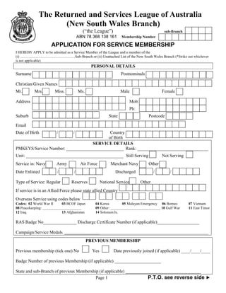 The Returned and Services League of Australia
                    (New South Wales Branch)
                                        (“the League”)                                    sub-Branch
                                      ABN 78 368 138 161        Membership Number

                    APPLICATION FOR SERVICE MEMBERSHIP
I HEREBY APPLY to be admitted as a Service Member of the League and a member of the
(i) ………………………………………Sub-Branch or (ii) Unattached List of the New South Wales Branch (*Strike out whichever
is not applicable)
                                             PERSONAL DETAILS
Surname                                                         Postnominals

Christian/Given Names
Mr.        Mrs.        Miss.          Ms.                       Male                     Female

Address                                                                Mob:
                                                                       Ph:
Suburb                                                  State                    Postcode

Email
Date of Birth           /        /         Country
                                          of Birth
                                   SERVICE DETAILS
PMKEYS/Service Number: __________________________ Rank: ________________________________
Unit: ____________________________________________ Still Serving                         Not Serving
Service in: Navy        Army           Air Force         Merchant Navy           Other
Date Enlisted           /         /                         Discharged             /         /

Type of Service: Regular        Reserves            National Service          Other ________________________
If service is in an Allied Force please state allied Country
Overseas Service using codes below
Codes: 02 World War II     03 BCOF Japan       04 Korea        05 Malayan Emergency 06 Borneo          07 Vietnam
08 Peacekeeping: _____________________         09 Other: ___________________________ 10 Gulf War       11 East Timor
12 Iraq                    13 Afghanistan      14 Solomon Is.

RAS Badge No_______________ Discharge Certificate Number (if applicable)___________________

Campaign/Service Medals ______________________________________________________________________________
                                            PREVIOUS MEMBERSHIP

Previous membership (tick one) No             Yes          Date previously joined (if applicable) ____/____/____

Badge Number of previous Membership (if applicable) _____________________

State and sub-Branch of previous Membership (if applicable) __________________________________
                                          Page 1                      P.T.O. see reverse side ►
 
