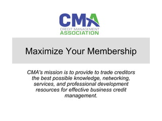 Maximize Your Membership
CMA's mission is to provide to trade creditors
the best possible knowledge, networking,
services, and professional development
resources for effective business credit
management.
 