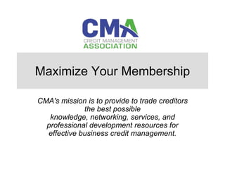 Maximize Your Membership

CMA's mission is to provide to trade creditors
             the best possible
   knowledge, networking, services, and
  professional development resources for
  effective business credit management.
 