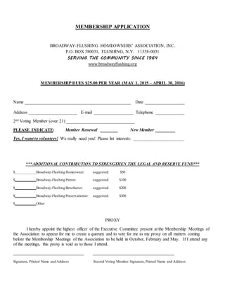 MEMBERSHIP APPLICATION
BROADWAY-FLUSHING HOMEOWNERS’ ASSOCIATION, INC.
P.O. BOX 580031, FLUSHING, N.Y. 11358-0031
SERVING THE COMMUNITY SINCE 1964
www.broadwayflushing.org
MEMBERSHIP DUES $25.00 PER YEAR (MAY 1, 2015 – APRIL 30, 2016)
Name ________________________________________________ Date __________________
Address ______________________ E-mail __________________ Telephone _____________
2nd Voting Member (over 21) _______________________________
PLEASE INDICATE: Member Renewal ________ New Member _________
Yes, I want to volunteer! We really need you! Please list interests: _______________________
***ADDITIONAL CONTRIBUTION TO STRENGTHEN THE LEGAL AND RESERVE FUND***
$___________Broadway-Flushing Homeowner: suggested: $50
$___________Broadway-Flushing Patron: suggested: $100
$___________Broadway-Flushing Benefactor: suggested: $200
$___________Broadway-Flushing Preservationist: suggested: $500
$___________Other
PROXY
I hereby appoint the highest officer of the Executive Committee present at the Membership Meetings of
the Association to appear for me to create a quorum and to vote for me as my proxy on all matters coming
before the Membership Meetings of the Association to be held in October, February and May. If I attend any
of the meetings, this proxy is void as to those I attend.
________________________________ _____________________________________
Signature, Printed Name and Address Second Voting Member Signature, Printed Name and Address
 