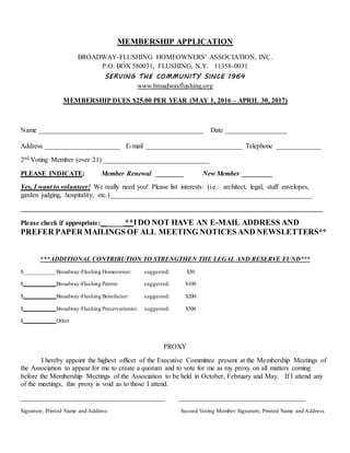 MEMBERSHIP APPLICATION
BROADWAY-FLUSHING HOMEOWNERS’ ASSOCIATION, INC.
P.O. BOX 580031, FLUSHING, N.Y. 11358-0031
SERVING THE COMMUNITY SINCE 1964
www.broadwayflushing.org
MEMBERSHIP DUES $25.00 PER YEAR (MAY 1, 2016 – APRIL 30, 2017)
Name ________________________________________________ Date __________________
Address ______________________ E-mail ____________________________ Telephone _____________
2nd Voting Member (over 21) _______________________________
PLEASE INDICATE: Member Renewal ________ New Member _________
Yes, I want to volunteer! We really need you! Please list interests: (i.e.: architect, legal, stuff envelopes,
garden judging, hospitality, etc.)___________________________________________________________
________________________________________________________________________________________
Please check if appropriate: ____ **IDO NOT HAVE AN E-MAIL ADDRESS AND
PREFER PAPER MAILINGS OF ALL MEETING NOTICESAND NEWSLETTERS**
***ADDITIONAL CONTRIBUTION TO STRENGTHEN THE LEGAL AND RESERVE FUND***
$___________Broadway-Flushing Homeowner: suggested: $50
$___________Broadway-Flushing Patron: suggested: $100
$___________Broadway-Flushing Benefactor: suggested: $200
$___________Broadway-Flushing Preservationist: suggested: $500
$___________Other
PROXY
I hereby appoint the highest officer of the Executive Committee present at the Membership Meetings of
the Association to appear for me to create a quorum and to vote for me as my proxy on all matters coming
before the Membership Meetings of the Association to be held in October, February and May. If I attend any
of the meetings, this proxy is void as to those I attend.
__________________________________________ _____________________________________
Signature, Printed Name and Address Second Voting Member Signature, Printed Name and Address
 