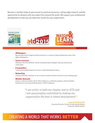 CREATING A WORLD THAT WORKS BETTER
“I am active in both my chapter and in ATD and
I am passionately committed to making my
organization the best in talent development.”
Jacqueline Burandt
Executive Director, Center for Learning Excellence
University Health System
»» Whitepapers
Receive data-driven insights and best practices on a variety of talent development topics from
digital whitepapers.
»» Career resources
Webcasts, the ATD Job Bank, and the revamped Career Navigator help you achieve your
career goals.
»» E-newsletters
Timely email updates keep you current on talent development topics.
»» Networking
Connect with other members on our exclusive member directory and active social media groups.
»» Member discounts
Access a reduced member rate for ATD conferences, certificate programs, and the Certified
Professional in Learning and Performance®
(CPLP) credential.
Become a member today to gain access to practical resources, cutting-edge research, and the
opportunity to network with your peers from around the world. We support your professional
development so that you can help drive results for your organization.
 